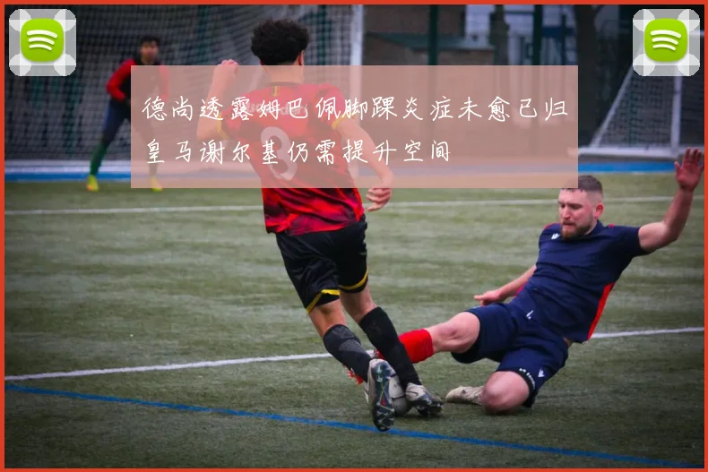 德尚透露姆巴佩脚踝炎症未愈已归皇马谢尔基仍需提升空间