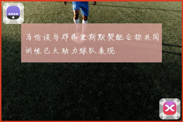 马伦谈与邓弗里斯默契配合称共同训练已久助力球队表现