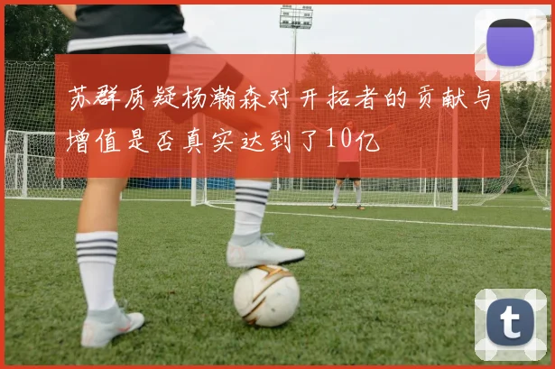 苏群质疑杨瀚森对开拓者的贡献与增值是否真实达到了10亿