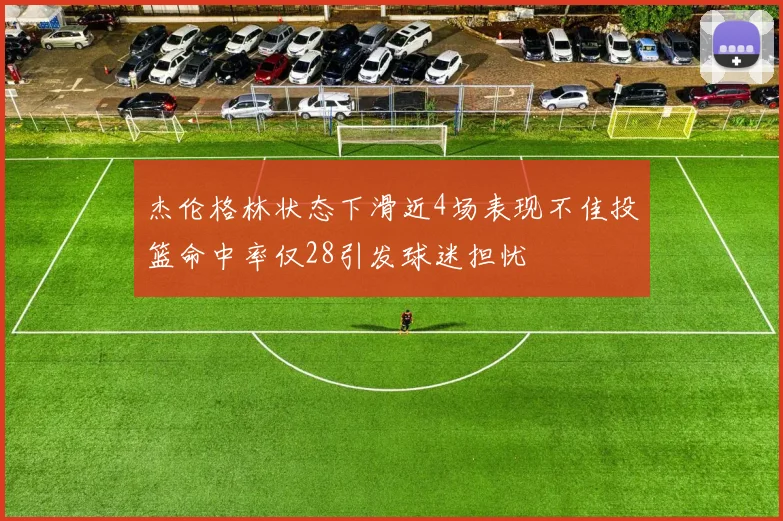 杰伦格林状态下滑近4场表现不佳投篮命中率仅28引发球迷担忧