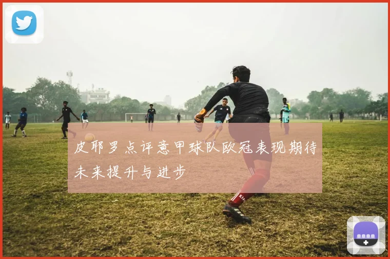 皮耶罗点评意甲球队欧冠表现期待未来提升与进步