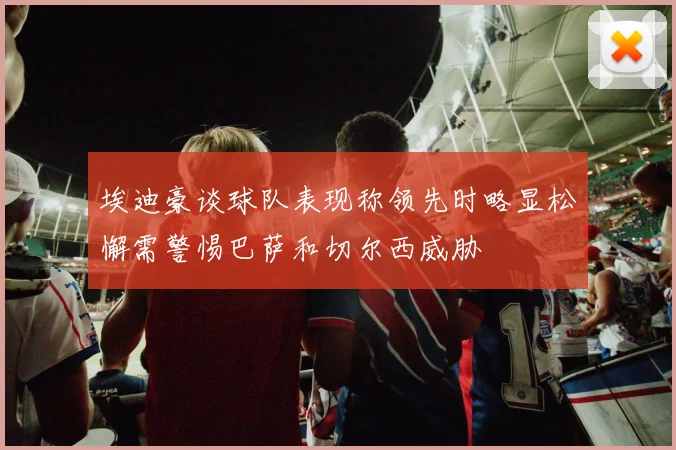 埃迪豪谈球队表现称领先时略显松懈需警惕巴萨和切尔西威胁