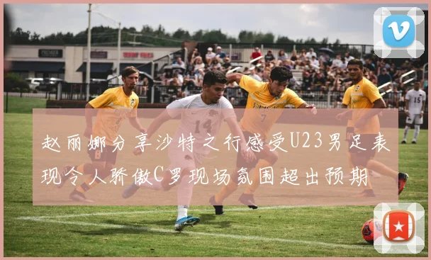 赵丽娜分享沙特之行感受U23男足表现令人骄傲C罗现场氛围超出预期
