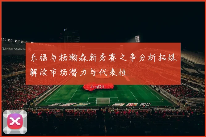乐福与杨瀚森新秀赛之争分析拓媒解读市场潜力与代表性