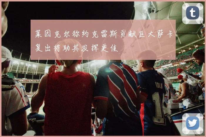 莱因克尔称约克雷斯贡献巨大萨卡复出将助其发挥更佳