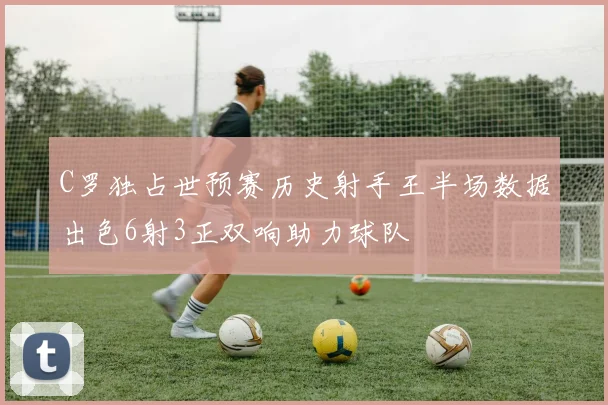 C罗独占世预赛历史射手王半场数据出色6射3正双响助力球队