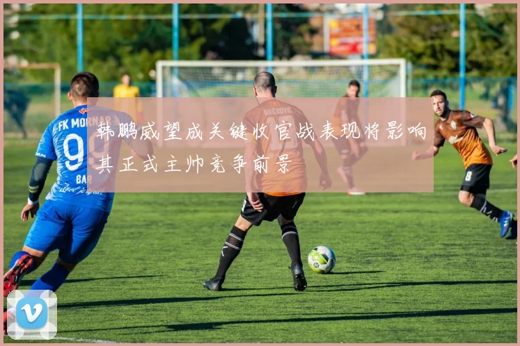 韩鹏威望成关键收官战表现将影响其正式主帅竞争前景