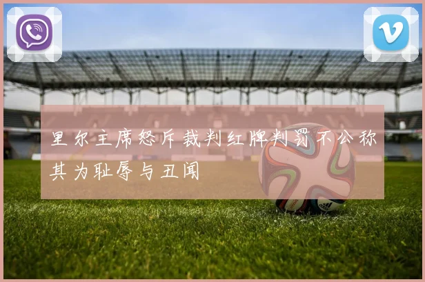 里尔主席怒斥裁判红牌判罚不公称其为耻辱与丑闻