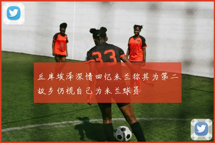 丘库埃泽深情回忆米兰称其为第二故乡仍视自己为米兰球员