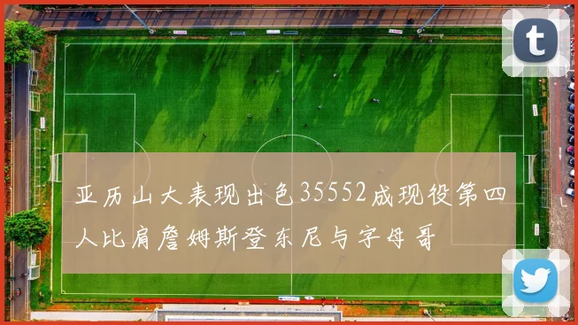 亚历山大表现出色35552成现役第四人比肩詹姆斯登东尼与字母哥