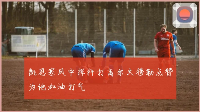 凯恩寒风中挥杆打高尔夫穆勒点赞为他加油打气