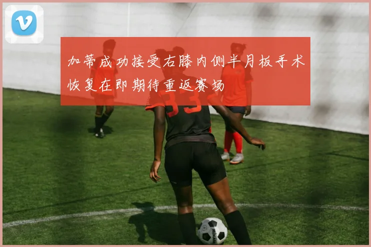 加蒂成功接受右膝内侧半月板手术恢复在即期待重返赛场