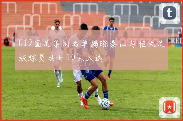 U19国足集训名单揭晓泰山与恒大足校球员共计10人入选