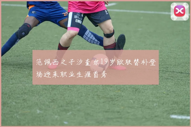 范佩西之子沙奎尔19岁欧联替补登场迎来职业生涯首秀