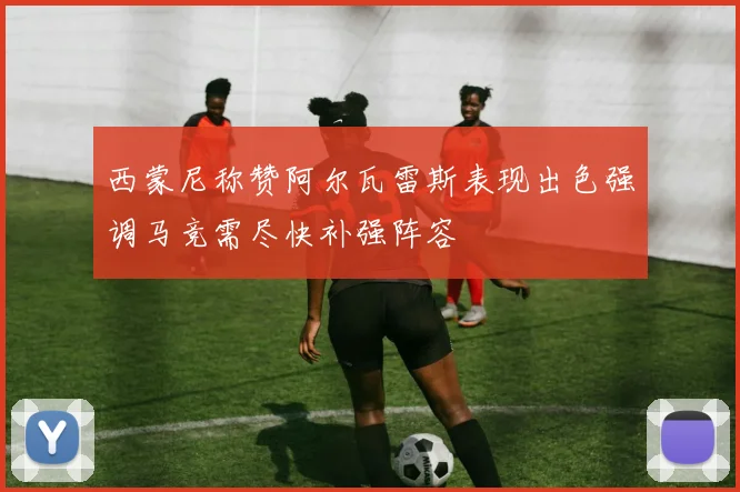 西蒙尼称赞阿尔瓦雷斯表现出色强调马竞需尽快补强阵容