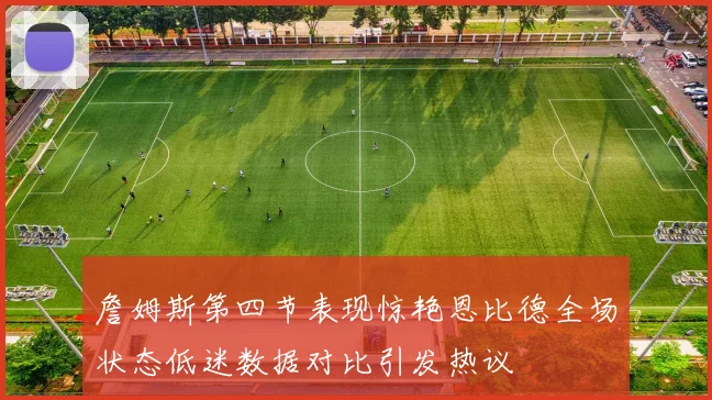 詹姆斯第四节表现惊艳恩比德全场状态低迷数据对比引发热议
