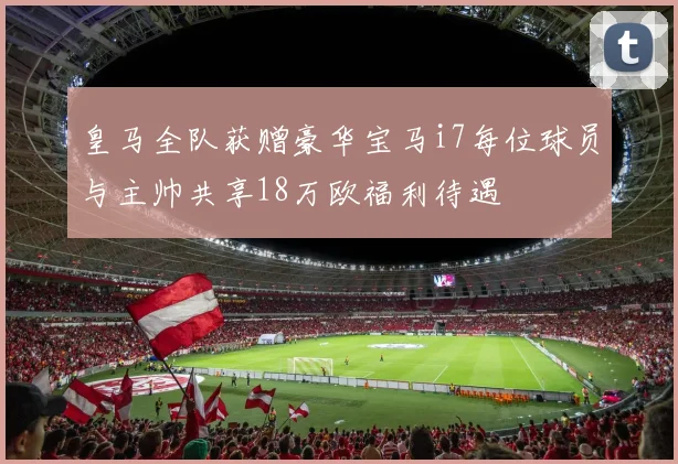 皇马全队获赠豪华宝马i7每位球员与主帅共享18万欧福利待遇
