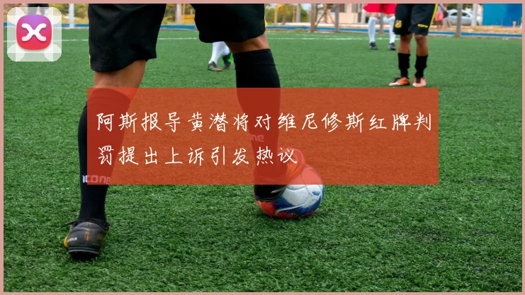 阿斯报导黄潜将对维尼修斯红牌判罚提出上诉引发热议