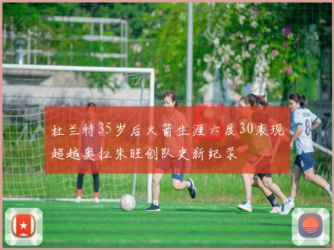 杜兰特35岁后火箭生涯六度30表现超越奥拉朱旺创队史新纪录
