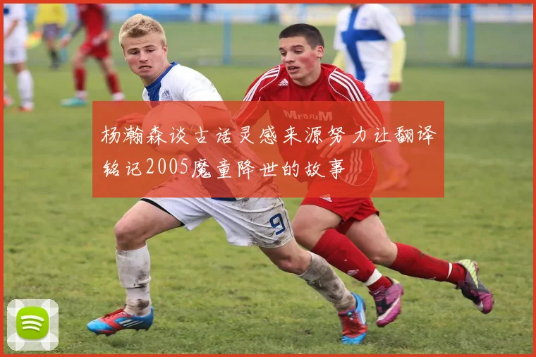 杨瀚森谈古话灵感来源努力让翻译铭记2005魔童降世的故事