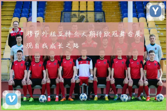 穆萨外租亚特兰大期待欧冠舞台展现自我成长之路