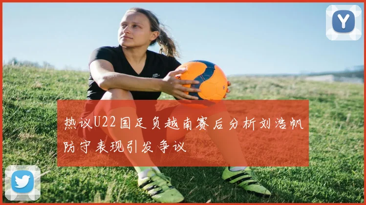 热议U22国足负越南赛后分析刘浩帆防守表现引发争议