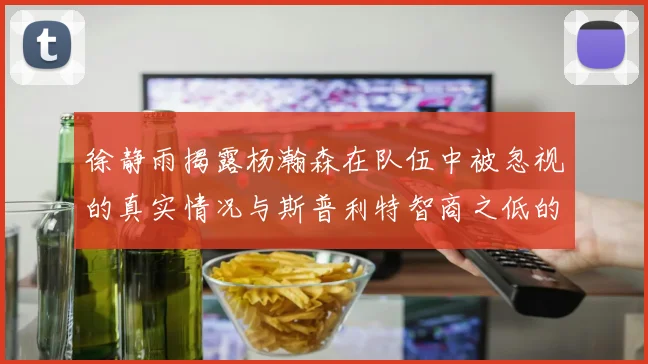 徐静雨揭露杨瀚森在队伍中被忽视的真实情况与斯普利特智商之低的尴尬真相