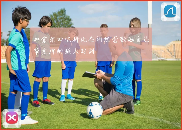 加索尔回忆科比在训练营激励自己带金牌的感人时刻