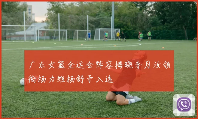 广东女篮全运会阵容揭晓李月汝领衔杨力维杨舒予入选