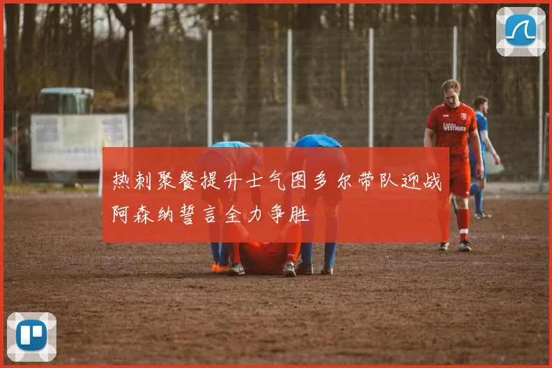 热刺聚餐提升士气图多尔带队迎战阿森纳誓言全力争胜