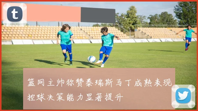 篮网主帅称赞泰瑞斯马丁成熟表现控球决策能力显著提升