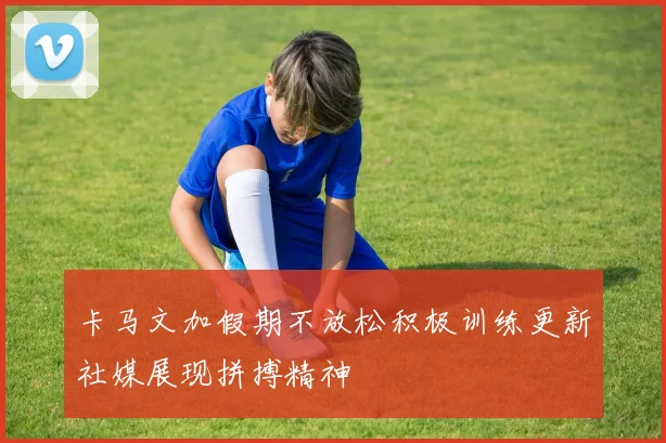 卡马文加假期不放松积极训练更新社媒展现拼搏精神