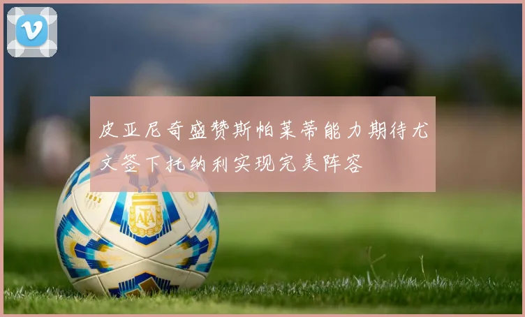 皮亚尼奇盛赞斯帕莱蒂能力期待尤文签下托纳利实现完美阵容