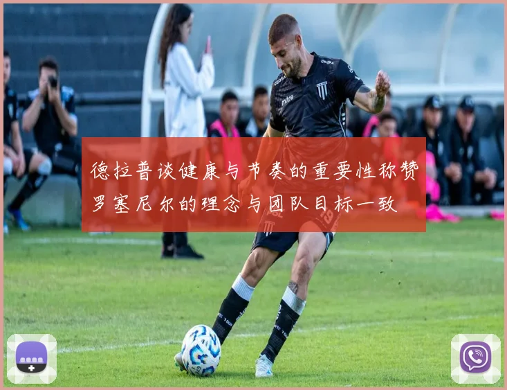 德拉普谈健康与节奏的重要性称赞罗塞尼尔的理念与团队目标一致