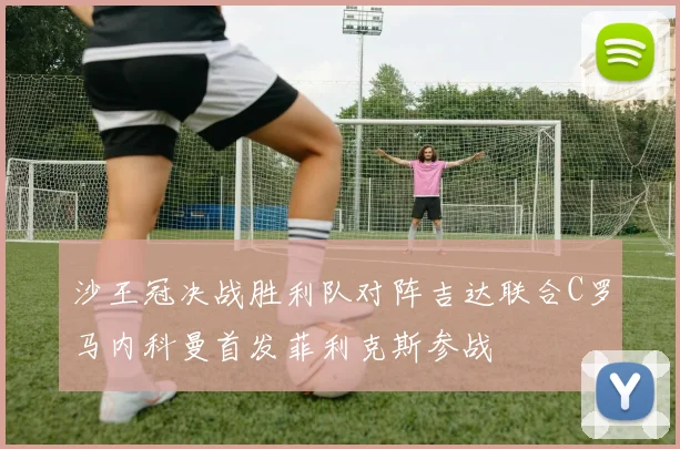 沙王冠决战胜利队对阵吉达联合C罗马内科曼首发菲利克斯参战