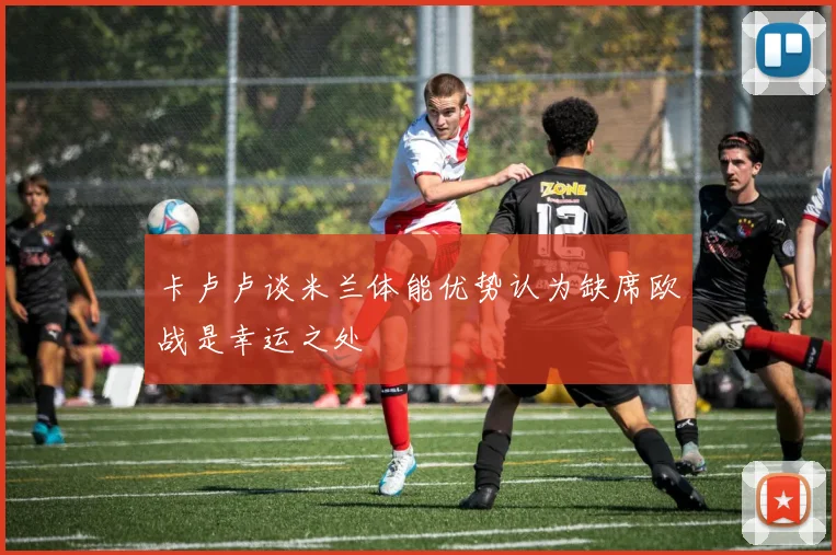 卡卢卢谈米兰体能优势认为缺席欧战是幸运之处