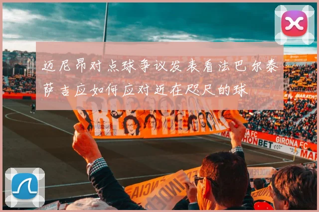 迈尼昂对点球争议发表看法巴尔泰萨吉应如何应对近在咫尺的球