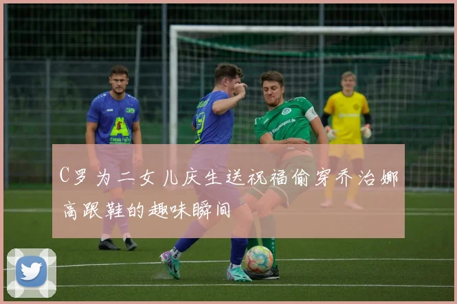 C罗为二女儿庆生送祝福偷穿乔治娜高跟鞋的趣味瞬间