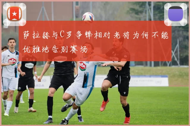 萨拉赫与C罗争锋相对老将为何不能优雅地告别赛场