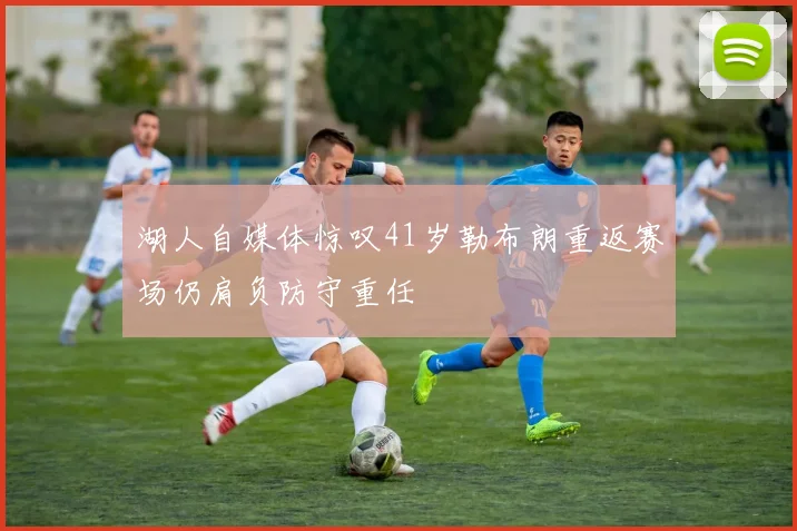 湖人自媒体惊叹41岁勒布朗重返赛场仍肩负防守重任