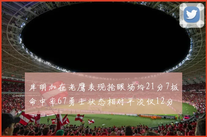 库明加在老鹰表现抢眼场均21分7板命中率67勇士状态相对平淡仅12分5板