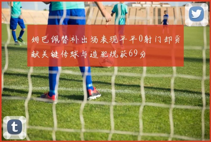 姆巴佩替补出场表现平平0射门却贡献关键传球与造犯规获69分