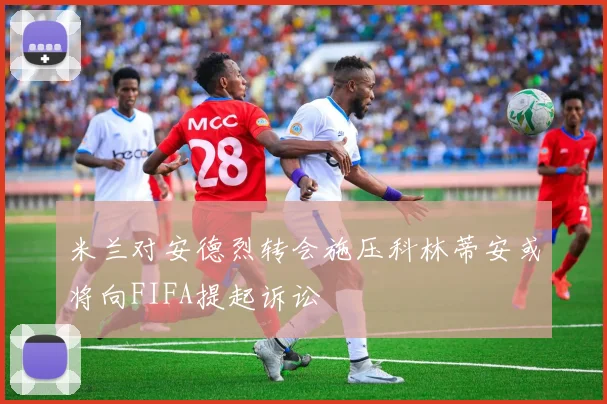 米兰对安德烈转会施压科林蒂安或将向FIFA提起诉讼